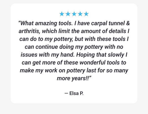 “What amazing tools. I have carpal tunnel & arthritis, which limit the amount of details I can do to my pottery, but with these tools I can continue doing my pottery with no issues with my hand.