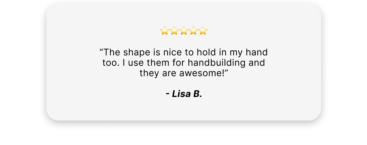 "The shape is nice to hold in my hand too. I use them for hand building and they are awesome!"    -Lisa B.