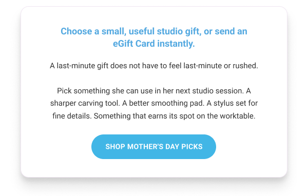 Choose a small, useful studio gift, or send an eGift Card instantly.        A last-minute gift does not have to feel last-minute or rushed.      SHOP MOTHER'S DAY PICKS