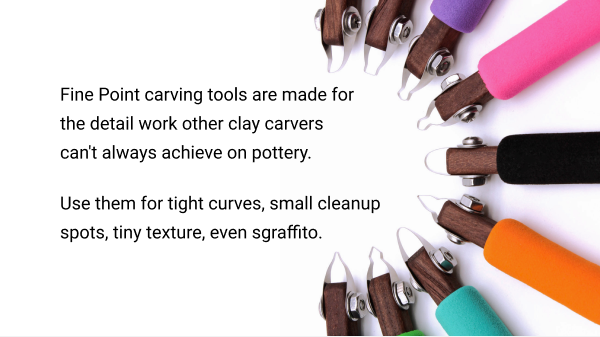 Fine Point carving tools are made for the detail work other clay carvers can't always achieve on pottery.          Use them for tight curves, small cleanup spots, tiny texture, even sgraffito.