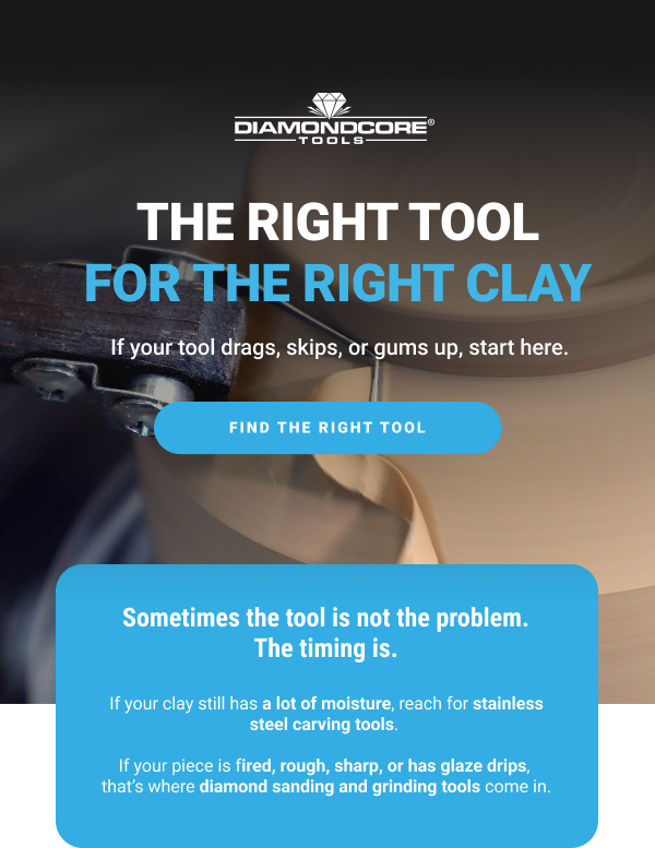 THE RIGHT TOOL FOR THE RIGHT CLAY       If your tool drags, skips, or gums up, start here.      FIND THE RIGHT TOOL