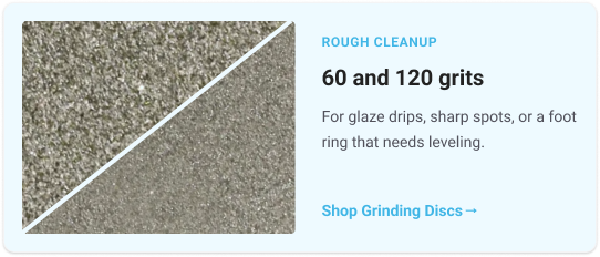 Rough cleanup      60 and 120 grits      For glaze drips, sharp spots, or a foot ring that needs leveling.        Shop Grinding Discs 
