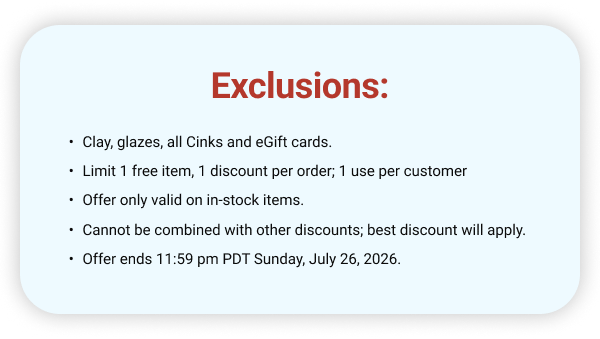 Exclusions: Clay, glazes, all Cinks and eGift cards. Limit 1 free item, 1 discount per order; 1 use per customer Offer only valid on in-stock items. Cannot be combined with other discounts