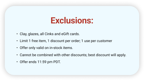 Exclusions: Clay, glazes, all Cinks and eGift cards. Limit 1 free item, 1 discount per order; 1 use per customer Offer only valid on in-stock items. Cannot be combined with other discounts